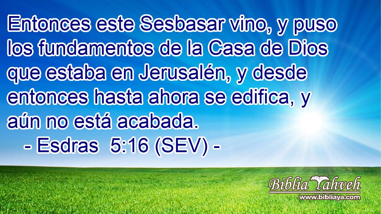 Entonces este Sesbasar vino, y puso los fundamentos de la Casa de Dios que estaba en Jerusalén, y desde entonces hasta ahora se edifica, y aún no está acabada.
