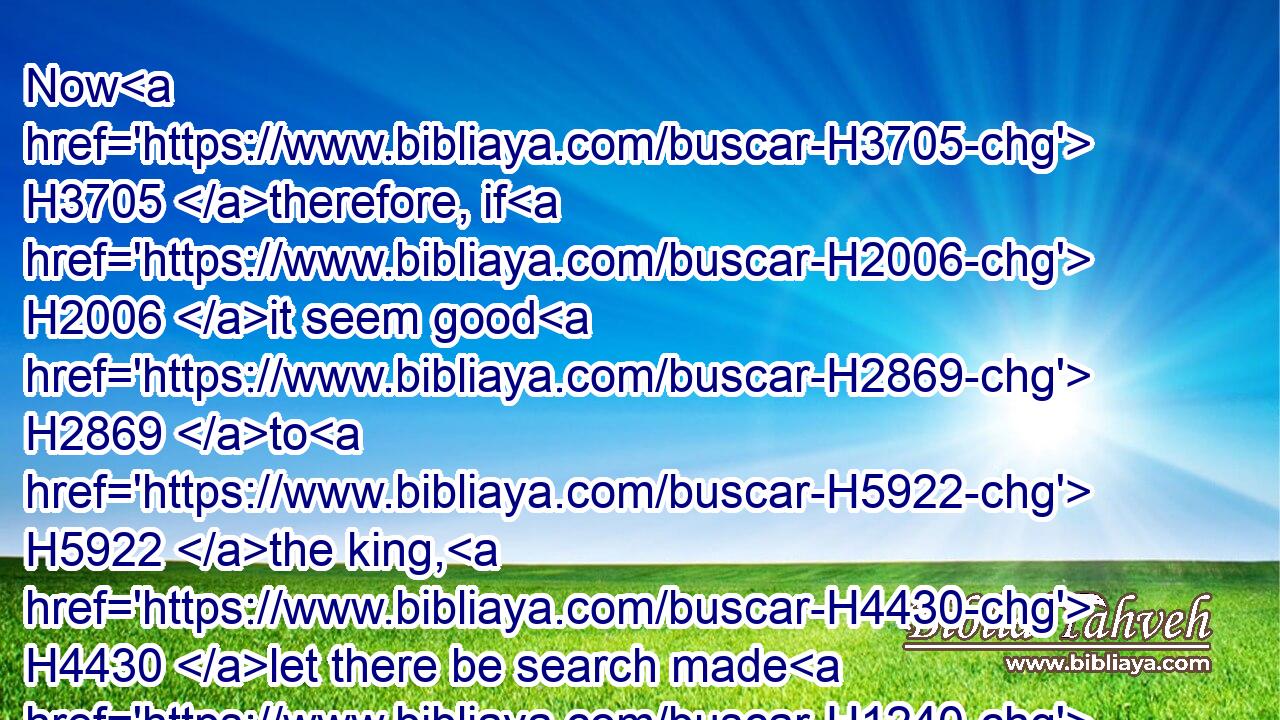 Now H3705 therefore, if H2006 it seem good H2869 to H5922 the king, H4430 let there be search made H1240 in the king's H4430 treasure H1596 house, H1005 which H1768 is there H8536 at Babylon, H895 whether H2006 it be H383 so, that H1768 a decree H2942 was made H7761 of H4481 Cyrus H3567 the king H4430 to build H1124 this H1791 house H1005 of God H426 at Jerusalem, H3390 and let the king H4430 send H7972 his pleasure H7470 to H5922 us concerning H5922 this matter.H1836