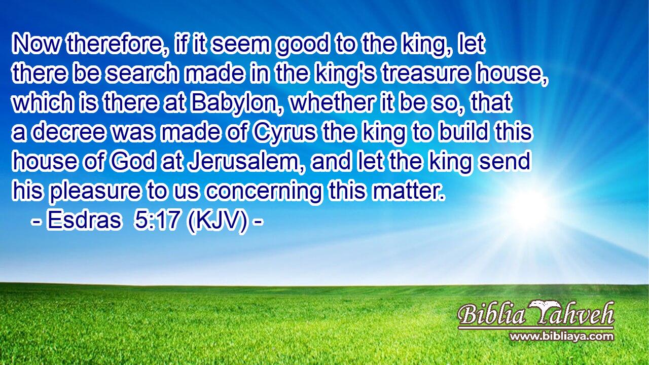 Now therefore, if it seem good to the king, let there be search made in the king's treasure house, which is there at Babylon, whether it be so, that a decree was made of Cyrus the king to build this house of God at Jerusalem, and let the king send his pleasure to us concerning this matter.