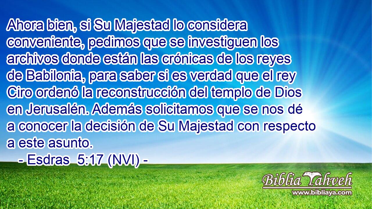  Ahora bien, si Su Majestad lo considera conveniente, pedimos que se investiguen los archivos donde están las crónicas de los reyes de Babilonia, para saber si es verdad que el rey Ciro ordenó la reconstrucción del templo de Dios en Jerusalén. Además solicitamos que se nos dé a conocer la decisión de Su Majestad con respecto a este asunto. 