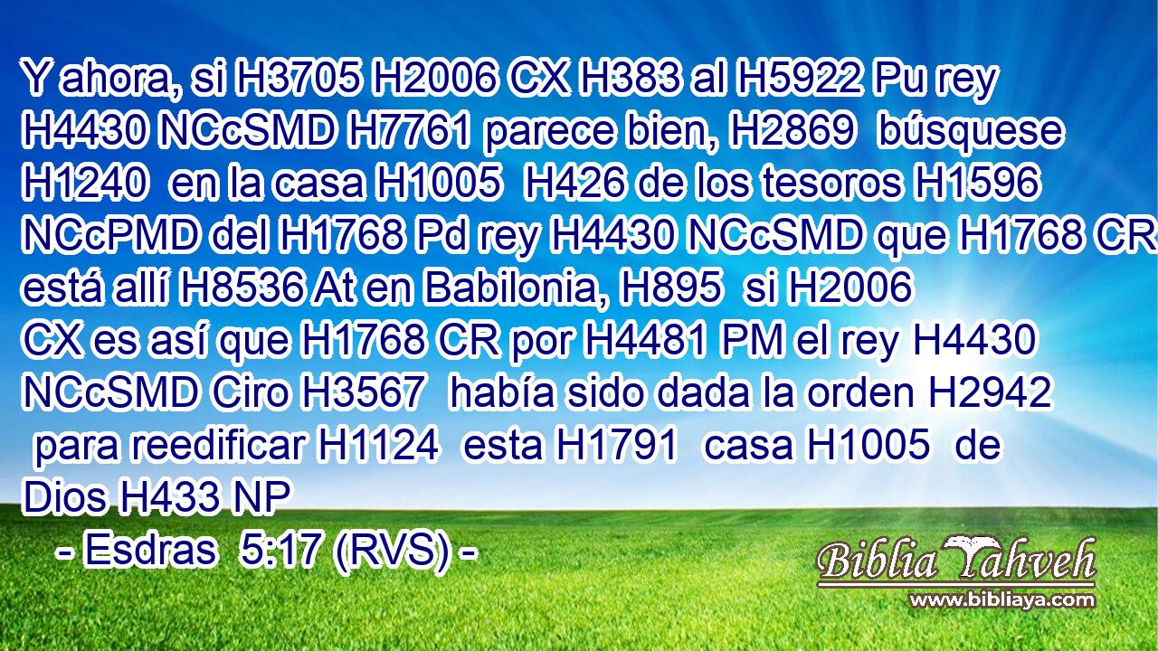 Y ahora, si H3705 H2006 CX H383 al H5922 Pu rey H4430 NCcSMD H7761 parece bien, H2869  búsquese H1240  en la casa H1005  H426 de los tesoros H1596 NCcPMD del H1768 Pd rey H4430 NCcSMD que H1768 CR está allí H8536 At en Babilonia, H895  si H2006 CX es así que H1768 CR por H4481 PM el rey H4430 NCcSMD Ciro H3567  había sido dada la orden H2942  para reedificar H1124  esta H1791  casa H1005  de Dios H433 NP