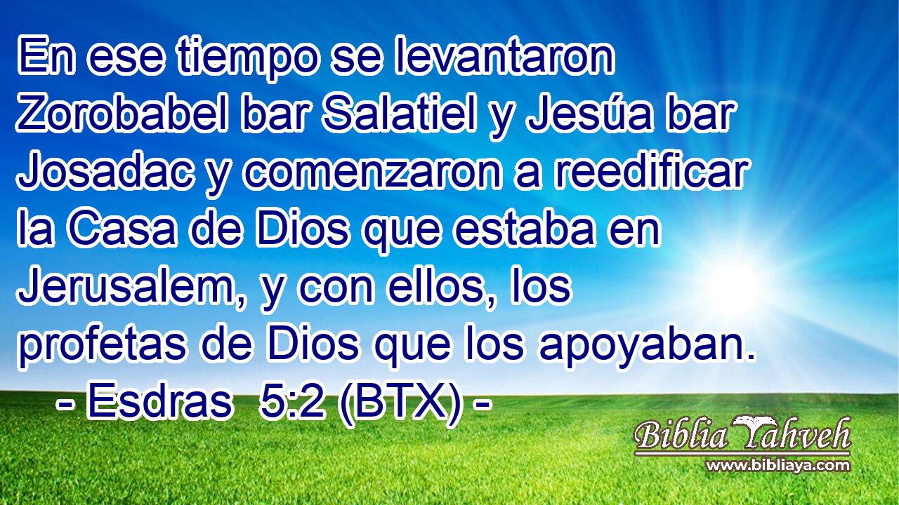 En ese tiempo se levantaron Zorobabel bar Salatiel y Jesúa bar Josadac y comenzaron a reedificar la Casa de Dios que estaba en Jerusalem, y con ellos, los profetas de Dios que los apoyaban.