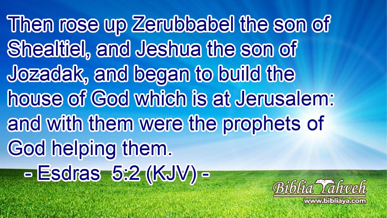 Then rose up Zerubbabel the son of Shealtiel, and Jeshua the son of Jozadak, and began to build the house of God which is at Jerusalem: and with them were the prophets of God helping them.