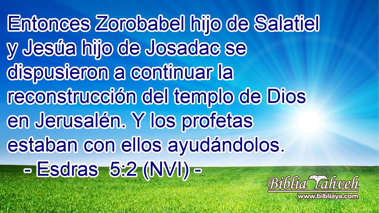  Entonces Zorobabel hijo de Salatiel y Jesúa hijo de Josadac se dispusieron a continuar la reconstrucción del templo de Dios en Jerusalén. Y los profetas estaban con ellos ayudándolos. 