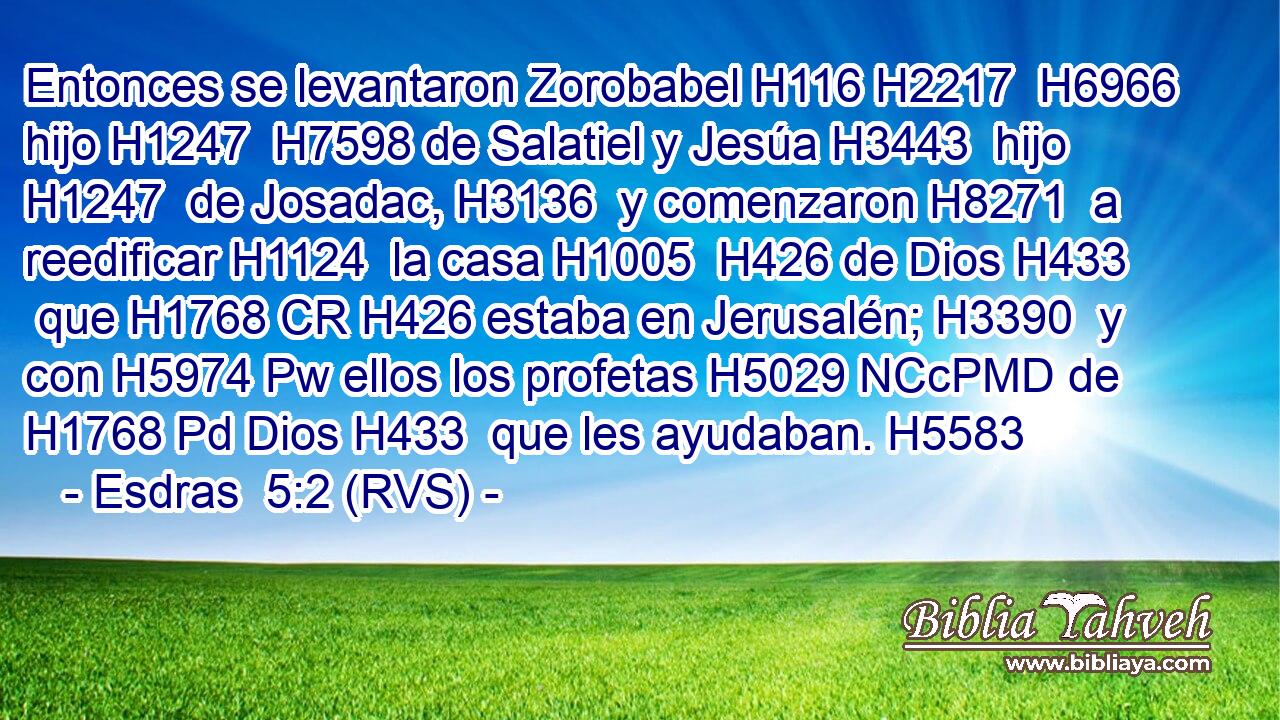 Entonces se levantaron Zorobabel H116 H2217  H6966 hijo H1247  H7598 de Salatiel y Jesúa H3443  hijo H1247  de Josadac, H3136  y comenzaron H8271  a reedificar H1124  la casa H1005  H426 de Dios H433  que H1768 CR H426 estaba en Jerusalén; H3390  y con H5974 Pw ellos los profetas H5029 NCcPMD de H1768 Pd Dios H433  que les ayudaban. H5583  