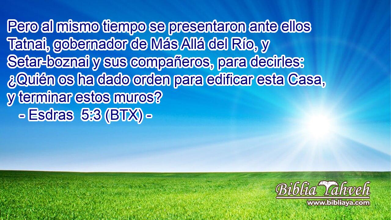 Pero al mismo tiempo se presentaron ante ellos Tatnai, gobernador de Más Allá del Río, y Setar-boznai y sus compañeros, para decirles: ¿Quién os ha dado orden para edificar esta Casa, y terminar estos muros?