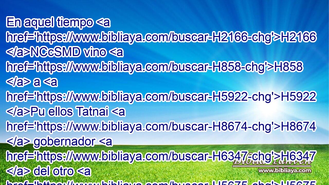 En aquel tiempo H2166 NCcSMD vino H858  a H5922 Pu ellos Tatnai H8674  gobernador H6347  del otro H5675  lado del río, H5103 NCcSMD y Setar-boznai H8370  H3675 y sus compañeros, y les dijeron H560  H4479 H7761 así: H3652 Am ¿Quién os ha dado orden H2942  para edificar H1124  esta H1837  casa H1005 NCcSMD H1836 H3635 y levantar estos H1837  muros? 