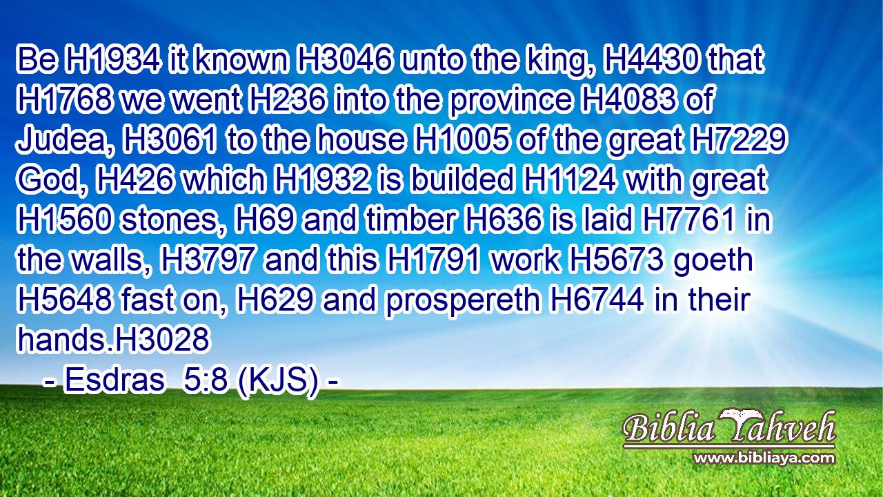 Be H1934 it known H3046 unto the king, H4430 that H1768 we went H236 into the province H4083 of Judea, H3061 to the house H1005 of the great H7229 God, H426 which H1932 is builded H1124 with great H1560 stones, H69 and timber H636 is laid H7761 in the walls, H3797 and this H1791 work H5673 goeth H5648 fast on, H629 and prospereth H6744 in their hands.H3028