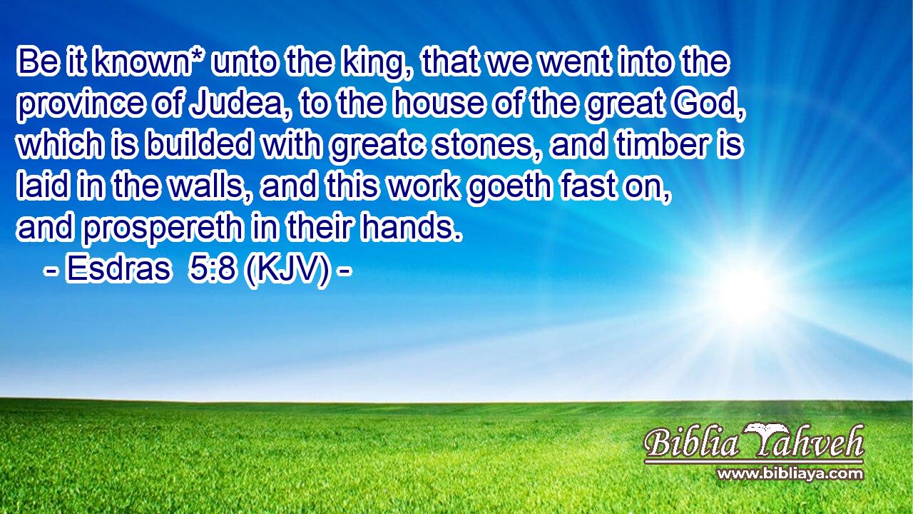 Be it known* unto the king, that we went into the province of Judea, to the house of the great God, which is builded with greatc stones, and timber is laid in the walls, and this work goeth fast on, and prospereth in their hands.