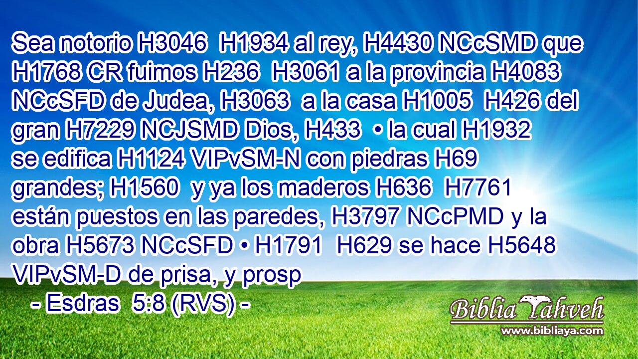Sea notorio H3046  H1934 al rey, H4430 NCcSMD que H1768 CR fuimos H236  H3061 a la provincia H4083 NCcSFD de Judea, H3063  a la casa H1005  H426 del gran H7229 NCJSMD Dios, H433  • la cual H1932  se edifica H1124 VIPvSM-N con piedras H69  grandes; H1560  y ya los maderos H636  H7761 están puestos en las paredes, H3797 NCcPMD y la obra H5673 NCcSFD • H1791  H629 se hace H5648 VIPvSM-D de prisa, y prosp