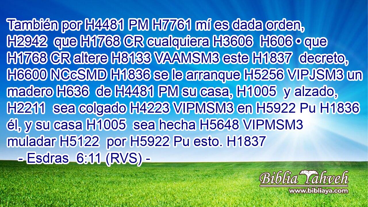 También por H4481 PM H7761 mí es dada orden, H2942  que H1768 CR cualquiera H3606  H606 • que H1768 CR altere H8133 VAAMSM3 este H1837  decreto, H6600 NCcSMD H1836 se le arranque H5256 VIPJSM3 un madero H636  de H4481 PM su casa, H1005  y alzado, H2211  sea colgado H4223 VIPMSM3 en H5922 Pu H1836 él, y su casa H1005  sea hecha H5648 VIPMSM3 muladar H5122  por H5922 Pu esto. H1837  