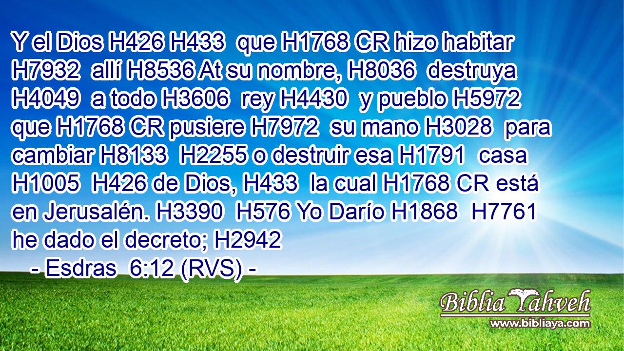 Y el Dios H426 H433  que H1768 CR hizo habitar H7932  allí H8536 At su nombre, H8036  destruya H4049  a todo H3606  rey H4430  y pueblo H5972  que H1768 CR pusiere H7972  su mano H3028  para cambiar H8133  H2255 o destruir esa H1791  casa H1005  H426 de Dios, H433  la cual H1768 CR está en Jerusalén. H3390  H576 Yo Darío H1868  H7761 he dado el decreto; H2942  
