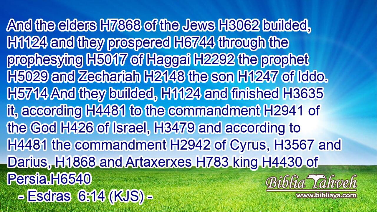 And the elders H7868 of the Jews H3062 builded, H1124 and they prospered H6744 through the prophesying H5017 of Haggai H2292 the prophet H5029 and Zechariah H2148 the son H1247 of Iddo. H5714 And they builded, H1124 and finished H3635 it, according H4481 to the commandment H2941 of the God H426 of Israel, H3479 and according to H4481 the commandment H2942 of Cyrus, H3567 and Darius, H1868 and Artaxerxes H783 king H4430 of Persia.H6540