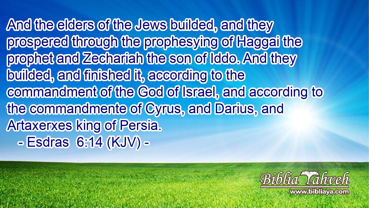 And the elders of the Jews builded, and they prospered through the prophesying of Haggai the prophet and Zechariah the son of Iddo. And they builded, and finished it, according to the commandment of the God of Israel, and according to the commandmente of Cyrus, and Darius, and Artaxerxes king of Persia.