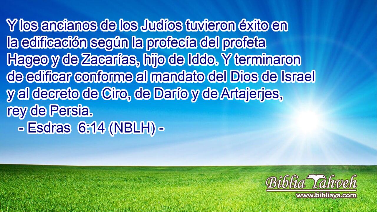  Y los ancianos de los Judíos tuvieron éxito en la edificación según la profecía del profeta Hageo y de Zacarías, hijo de Iddo. Y terminaron de edificar conforme al mandato del Dios de Israel y al decreto de Ciro, de Darío y de Artajerjes, rey de Persia. 