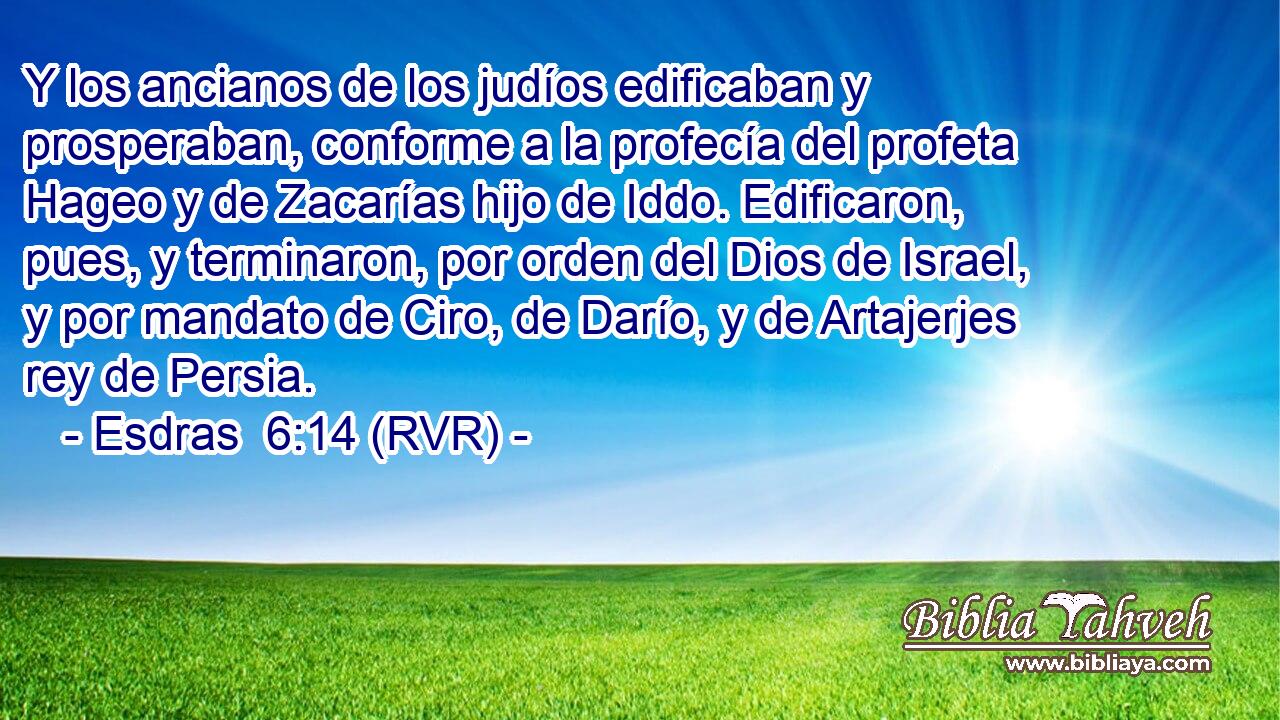 Y los ancianos de los judíos edificaban y prosperaban, conforme a la profecía del profeta Hageo y de Zacarías hijo de Iddo. Edificaron, pues, y terminaron, por orden del Dios de Israel, y por mandato de Ciro, de Darío, y de Artajerjes rey de Persia.