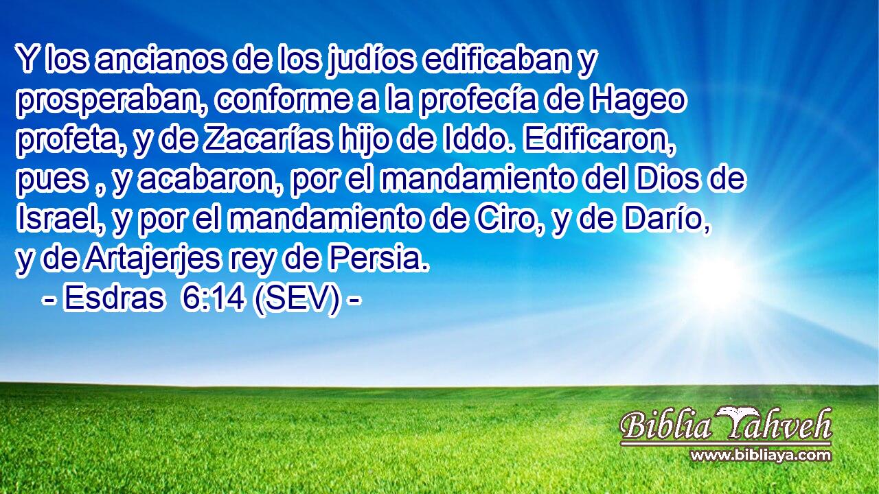 Y los ancianos de los judíos edificaban y prosperaban, conforme a la profecía de Hageo profeta, y de Zacarías hijo de Iddo. Edificaron, pues , y acabaron, por el mandamiento del Dios de Israel, y por el mandamiento de Ciro, y de Darío, y de Artajerjes rey de Persia.