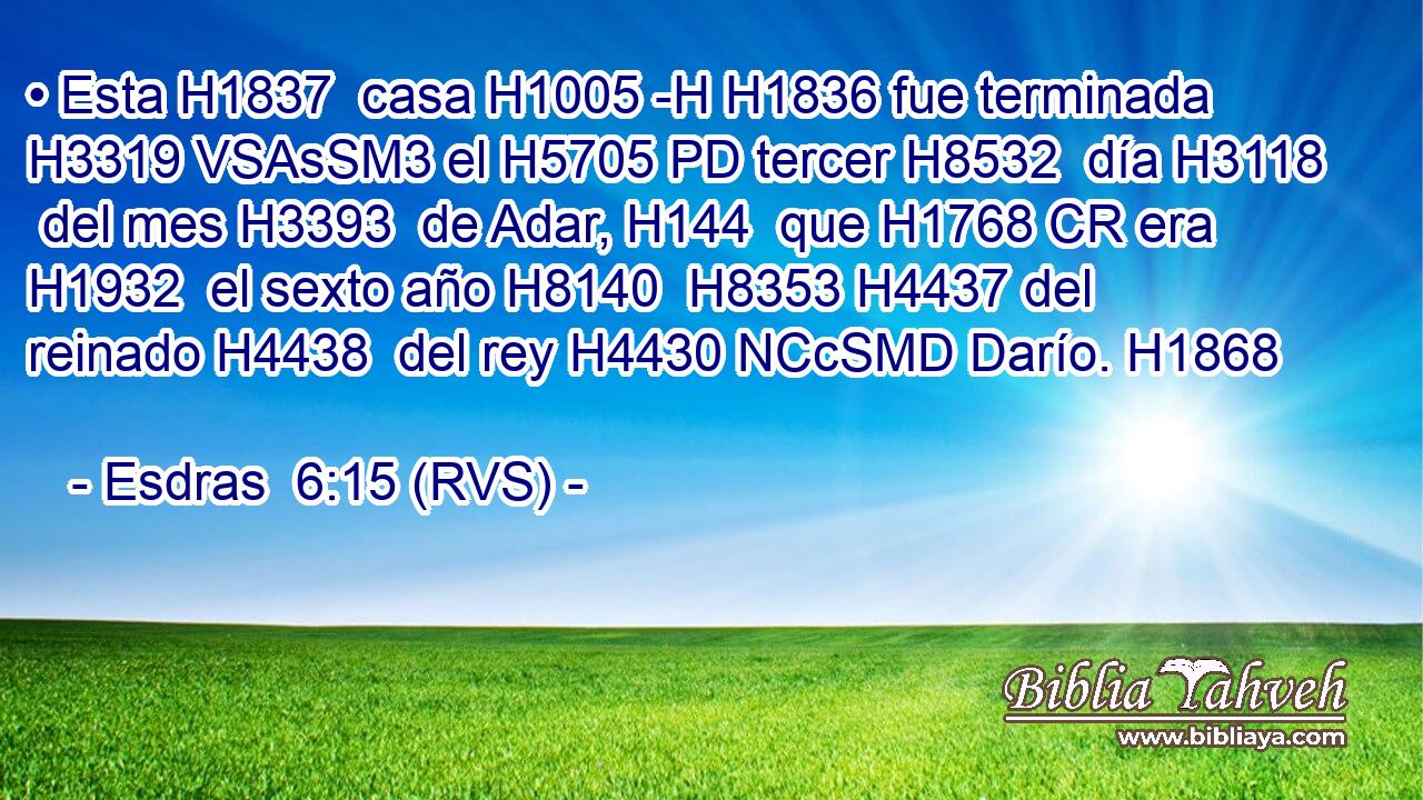 • Esta H1837  casa H1005 -H H1836 fue terminada H3319 VSAsSM3 el H5705 PD tercer H8532  día H3118  del mes H3393  de Adar, H144  que H1768 CR era H1932  el sexto año H8140  H8353 H4437 del reinado H4438  del rey H4430 NCcSMD Darío. H1868  