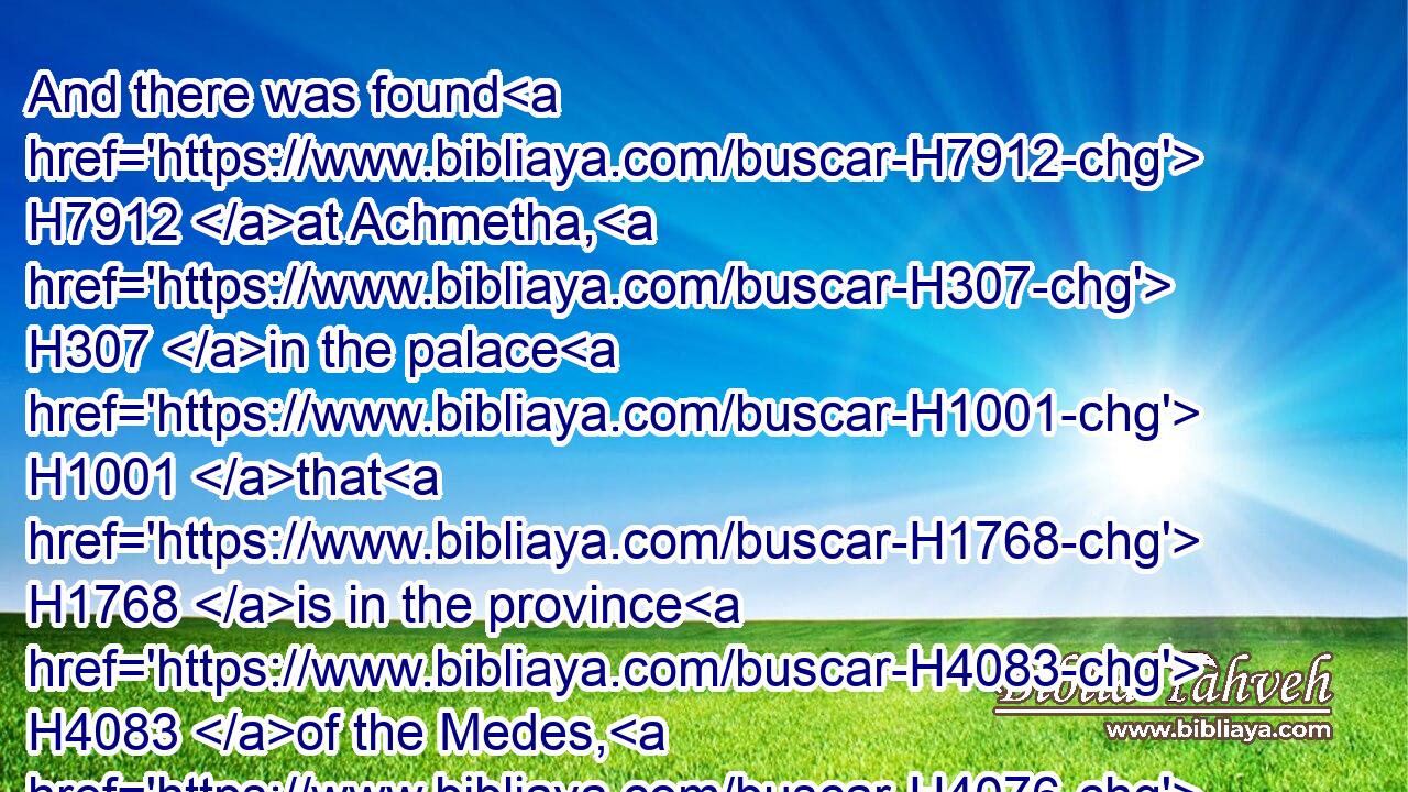 And there was found H7912 at Achmetha, H307 in the palace H1001 that H1768 is in the province H4083 of the Medes, H4076 a H2298 roll, H4040 and therein H1459 was a record H1799 thus H3652 written:H3790