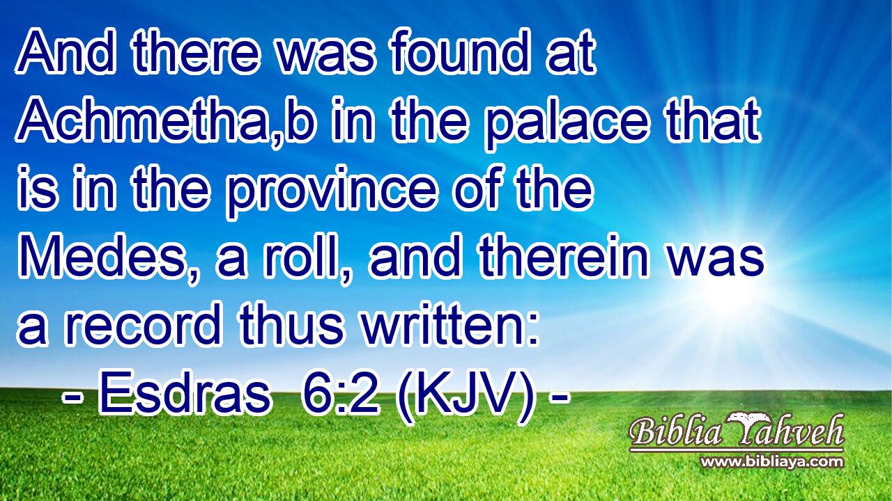 And there was found at Achmetha,b in the palace that is in the province of the Medes, a roll, and therein was a record thus written: