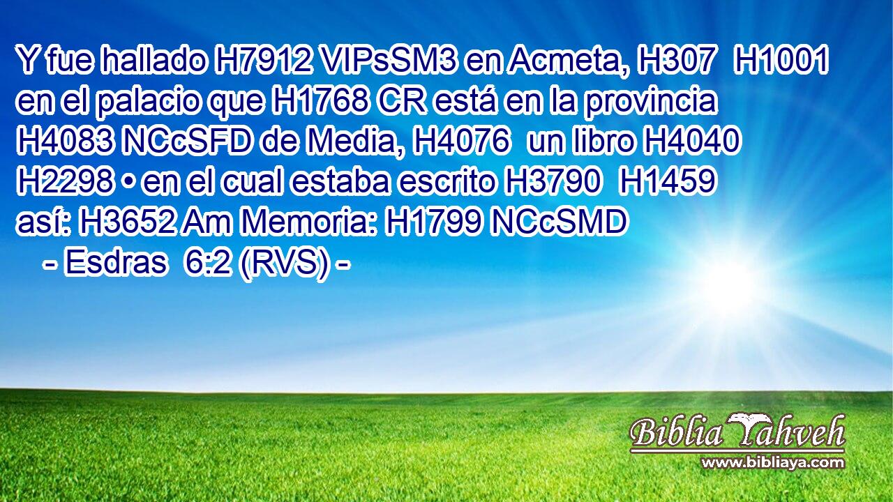 Y fue hallado H7912 VIPsSM3 en Acmeta, H307  H1001 en el palacio que H1768 CR está en la provincia H4083 NCcSFD de Media, H4076  un libro H4040  H2298 • en el cual estaba escrito H3790  H1459 así: H3652 Am Memoria: H1799 NCcSMD 