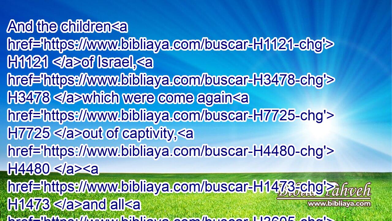 And the children H1121 of Israel, H3478 which were come again H7725 out of captivity, H4480  H1473 and all H3605 such as had separated themselves H914 unto H413 them from the filthiness H4480  H2932 of the heathen H1471 of the land, H776 to seek H1875 the LORD H3068 God H430 of Israel, H3478 did eat,H398