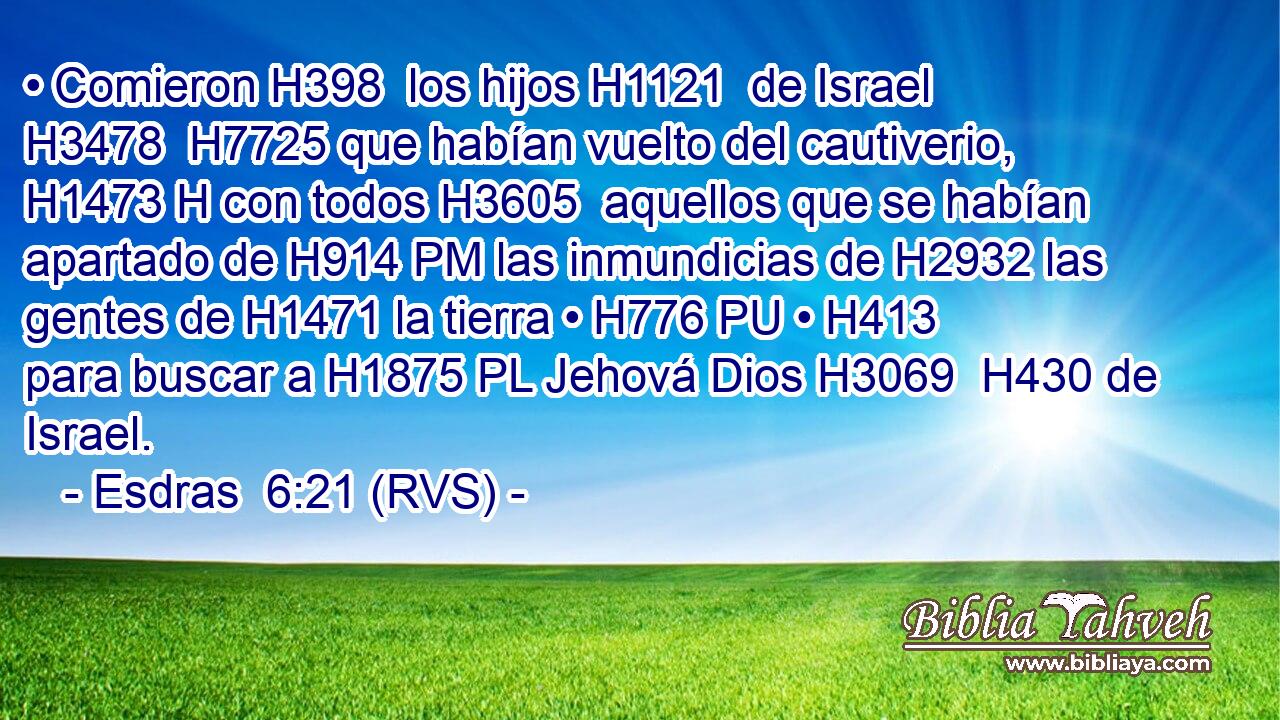 • Comieron H398  los hijos H1121  de Israel H3478  H7725 que habían vuelto del cautiverio, H1473 H con todos H3605  aquellos que se habían apartado de H914 PM las inmundicias de H2932 las gentes de H1471 la tierra • H776 PU • H413  para buscar a H1875 PL Jehová Dios H3069  H430 de Israel. 
