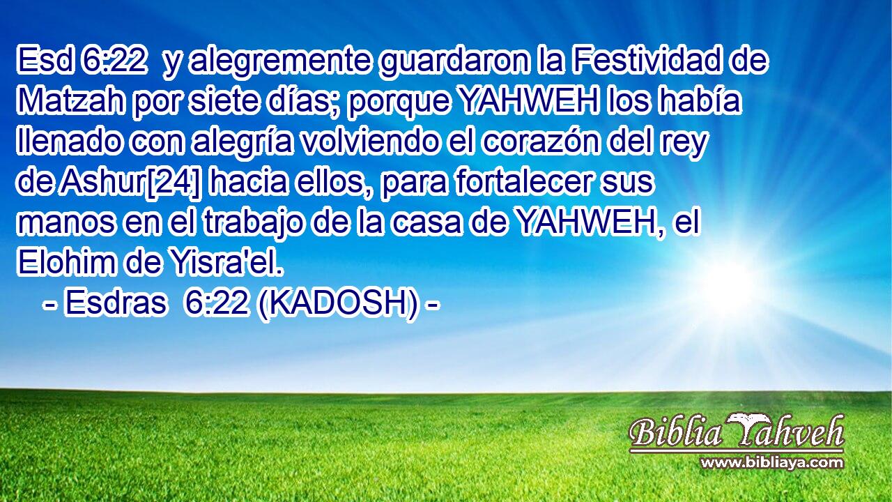 y alegremente guardaron la Festividad de Matzah por siete días; porque YAHWEH los había llenado con alegría volviendo el corazón del rey de Ashur[24] hacia ellos, para fortalecer sus manos en el trabajo de la casa de YAHWEH, el Elohim de Yisra'el. 