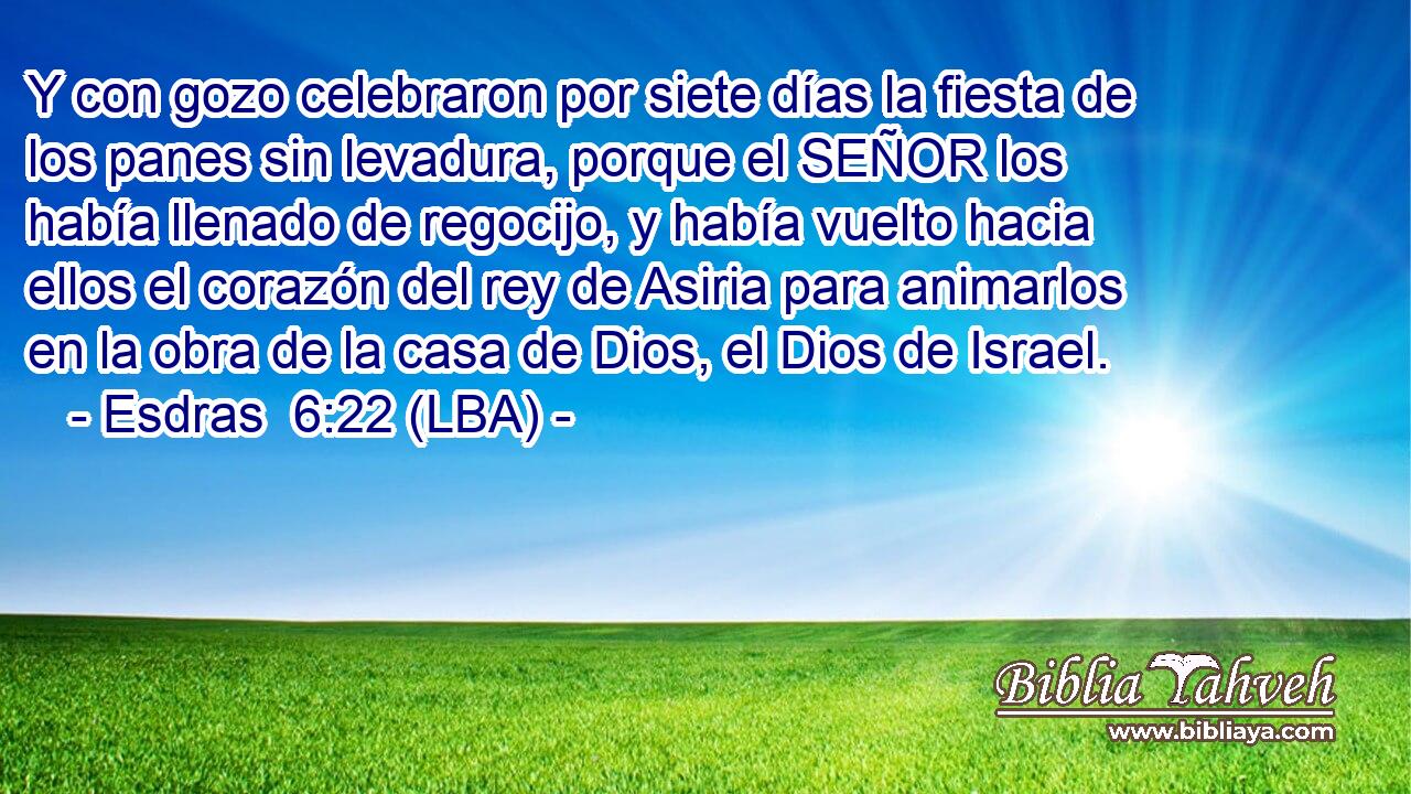 Y con gozo celebraron por siete días la fiesta de los panes sin levadura, porque el SEÑOR los había llenado de regocijo, y había vuelto hacia ellos el corazón del rey de Asiria para animarlos en la obra de la casa de Dios, el Dios de Israel.