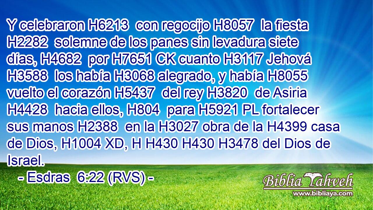 Y celebraron H6213  con regocijo H8057  la fiesta H2282  solemne de los panes sin levadura siete días, H4682  por H7651 CK cuanto H3117 Jehová H3588  los había H3068 alegrado, y había H8055 vuelto el corazón H5437  del rey H3820  de Asiria H4428  hacia ellos, H804  para H5921 PL fortalecer sus manos H2388  en la H3027 obra de la H4399 casa de Dios, H1004 XD, H H430 H430 H3478 del Dios de Israel. 