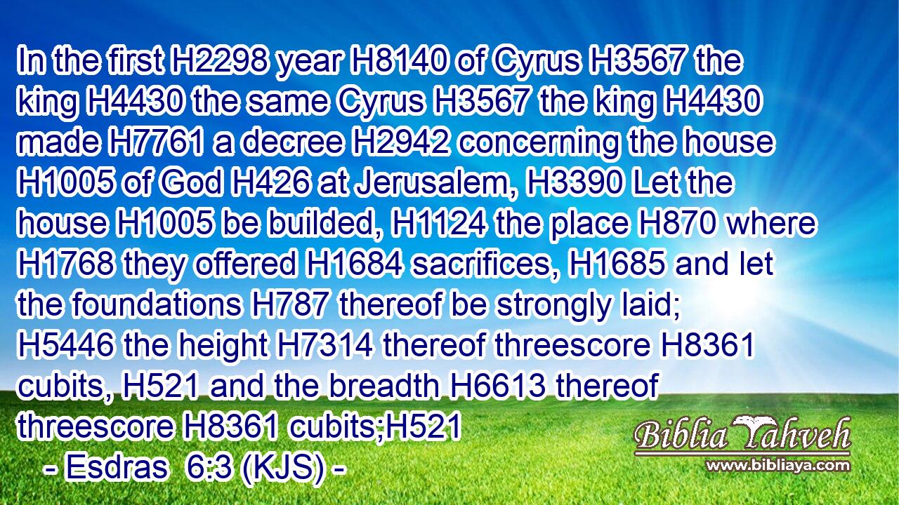 In the first H2298 year H8140 of Cyrus H3567 the king H4430 the same Cyrus H3567 the king H4430 made H7761 a decree H2942 concerning the house H1005 of God H426 at Jerusalem, H3390 Let the house H1005 be builded, H1124 the place H870 where H1768 they offered H1684 sacrifices, H1685 and let the foundations H787 thereof be strongly laid; H5446 the height H7314 thereof threescore H8361 cubits, H521 and the breadth H6613 thereof threescore H8361 cubits;H521
