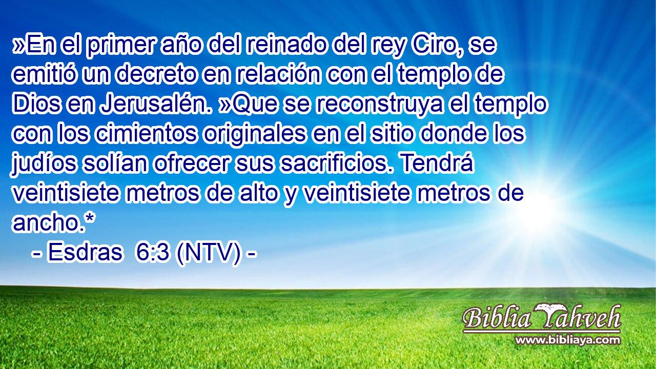 »En el primer año del reinado del rey Ciro, se emitió un decreto en relación con el templo de Dios en Jerusalén. »Que se reconstruya el templo con los cimientos originales en el sitio donde los judíos solían ofrecer sus sacrificios. Tendrá veintisiete metros de alto y veintisiete metros de ancho.*