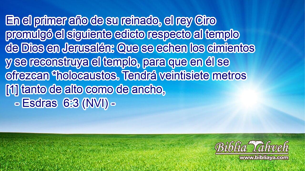  En el primer año de su reinado, el rey Ciro promulgó el siguiente edicto respecto al templo de Dios en Jerusalén: Que se echen los cimientos y se reconstruya el templo, para que en él se ofrezcan *holocaustos. Tendrá veintisiete metros [1] tanto de alto como de ancho, 