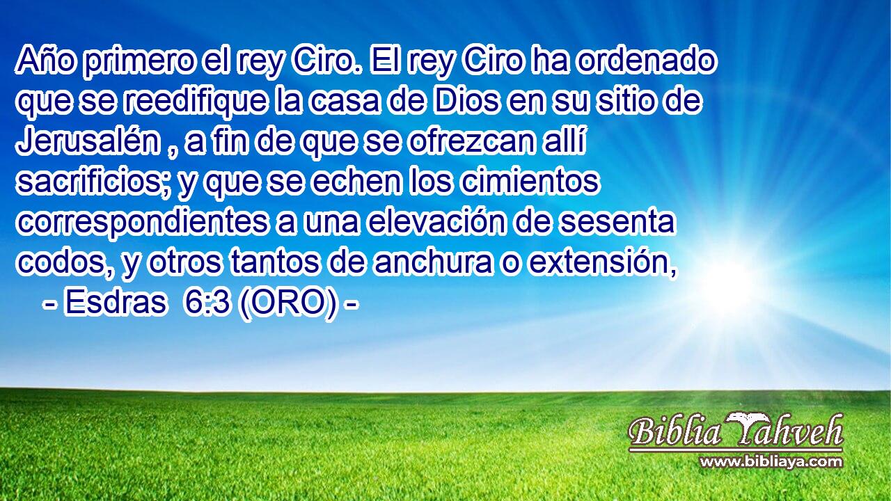  Año primero el rey Ciro. El rey Ciro ha ordenado que se reedifique la casa de Dios en su sitio de Jerusalén , a fin de que se ofrezcan allí sacrificios; y que se echen los cimientos correspondientes a una elevación de sesenta codos, y otros tantos de anchura o extensión, 