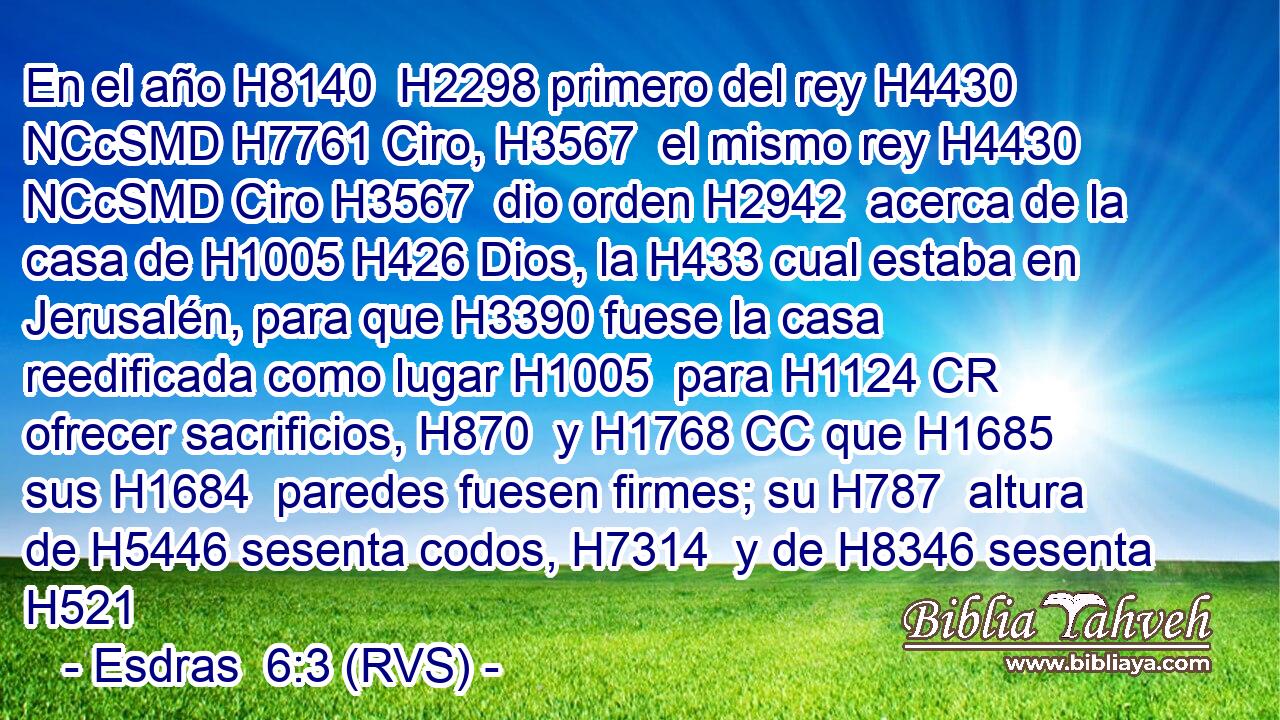 En el año H8140  H2298 primero del rey H4430 NCcSMD H7761 Ciro, H3567  el mismo rey H4430 NCcSMD Ciro H3567  dio orden H2942  acerca de la casa de H1005 H426 Dios, la H433 cual estaba en Jerusalén, para que H3390 fuese la casa reedificada como lugar H1005  para H1124 CR ofrecer sacrificios, H870  y H1768 CC que H1685 sus H1684  paredes fuesen firmes; su H787  altura de H5446 sesenta codos, H7314  y de H8346 sesenta H521