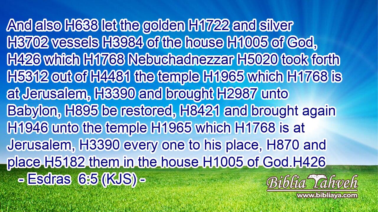 And also H638 let the golden H1722 and silver H3702 vessels H3984 of the house H1005 of God, H426 which H1768 Nebuchadnezzar H5020 took forth H5312 out of H4481 the temple H1965 which H1768 is at Jerusalem, H3390 and brought H2987 unto Babylon, H895 be restored, H8421 and brought again H1946 unto the temple H1965 which H1768 is at Jerusalem, H3390 every one to his place, H870 and place H5182 them in the house H1005 of God.H426