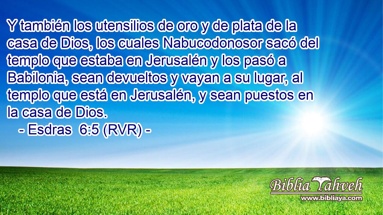 Y también los utensilios de oro y de plata de la casa de Dios, los cuales Nabucodonosor sacó del templo que estaba en Jerusalén y los pasó a Babilonia, sean devueltos y vayan a su lugar, al templo que está en Jerusalén, y sean puestos en la casa de Dios.