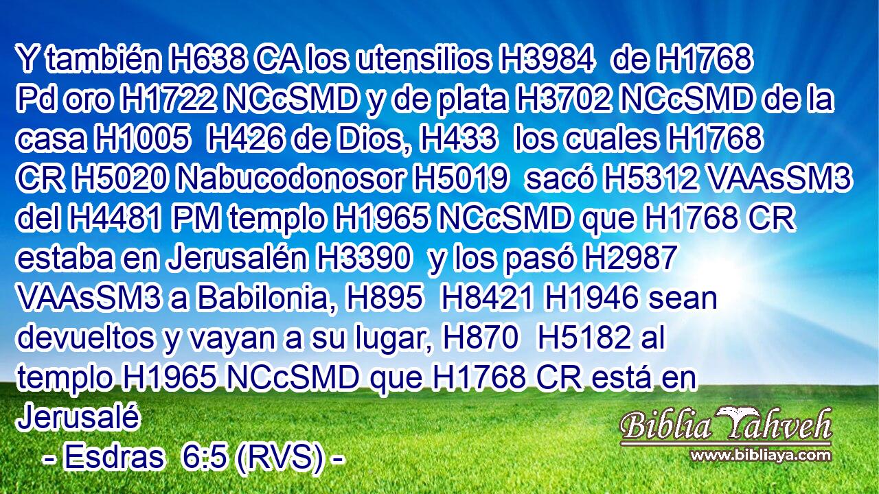 Y también H638 CA los utensilios H3984  de H1768 Pd oro H1722 NCcSMD y de plata H3702 NCcSMD de la casa H1005  H426 de Dios, H433  los cuales H1768 CR H5020 Nabucodonosor H5019  sacó H5312 VAAsSM3 del H4481 PM templo H1965 NCcSMD que H1768 CR estaba en Jerusalén H3390  y los pasó H2987 VAAsSM3 a Babilonia, H895  H8421 H1946 sean devueltos y vayan a su lugar, H870  H5182 al templo H1965 NCcSMD que H1768 CR está en Jerusalé