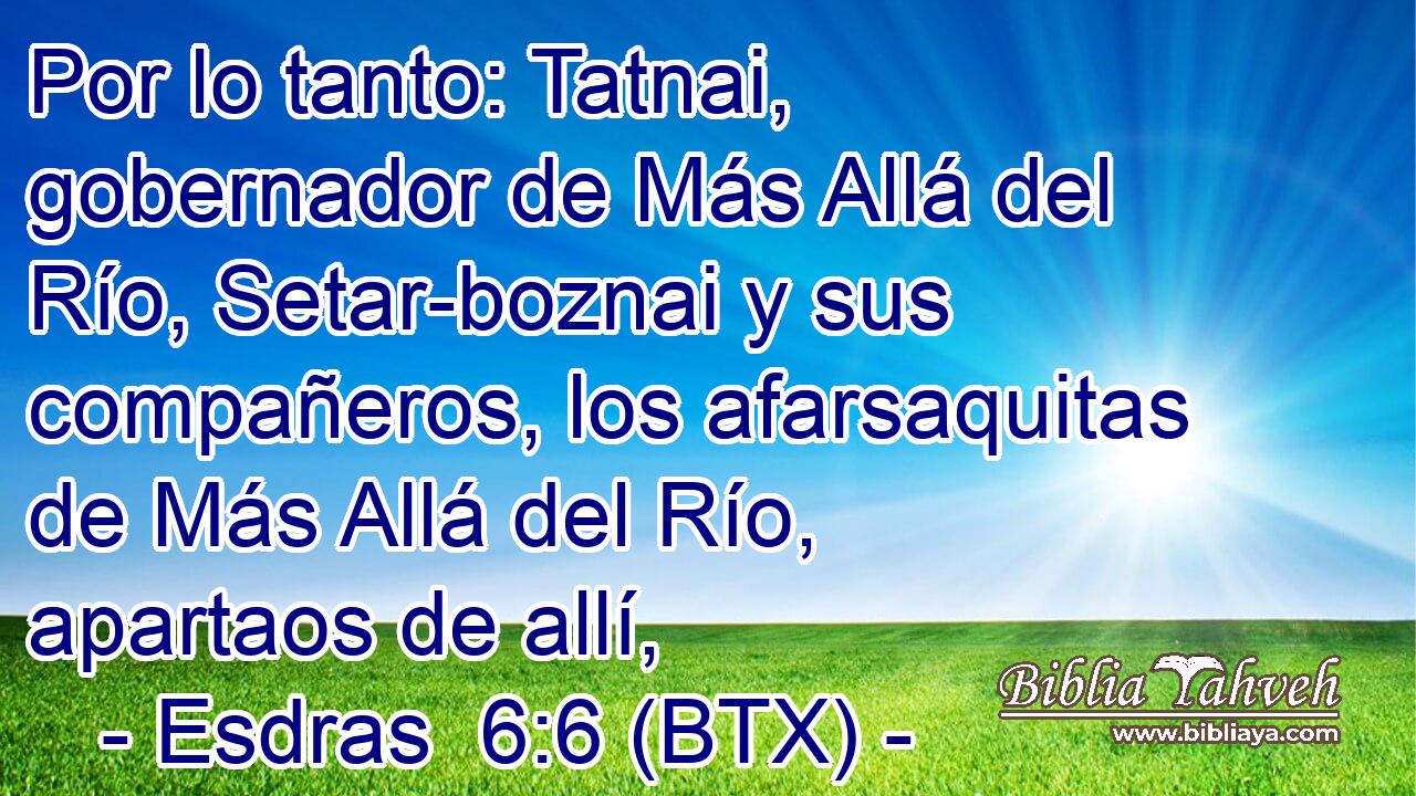 Por lo tanto: Tatnai, gobernador de Más Allá del Río, Setar-boznai y sus compañeros, los afarsaquitas de Más Allá del Río, apartaos de allí,
