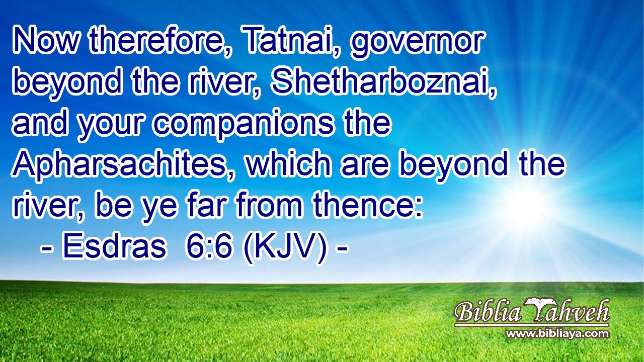 Now therefore, Tatnai, governor beyond the river, Shetharboznai, and your companions the Apharsachites, which are beyond the river, be ye far from thence: