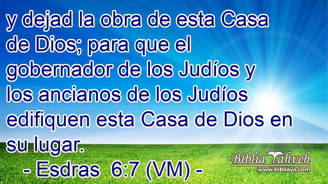  y dejad la obra de esta Casa de Dios; para que el gobernador de los Judíos y los ancianos de los Judíos edifiquen esta Casa de Dios en su lugar. 
