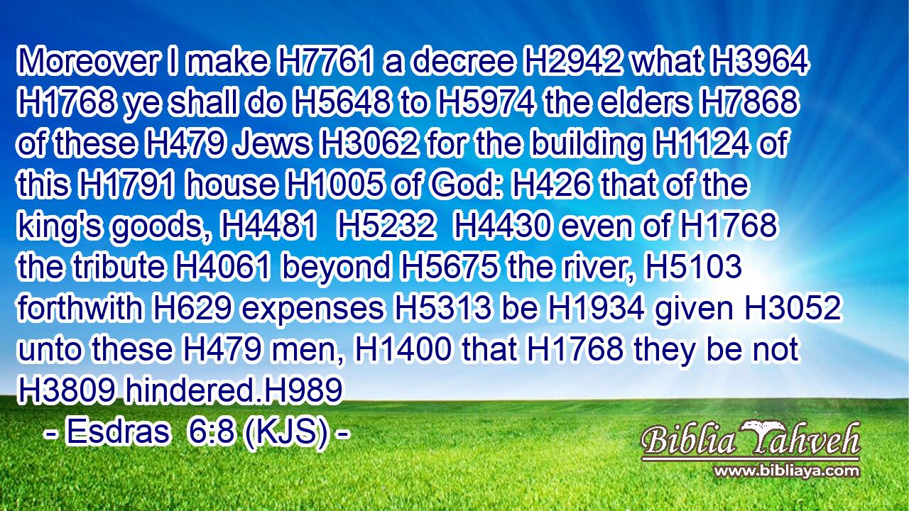Moreover I make H7761 a decree H2942 what H3964  H1768 ye shall do H5648 to H5974 the elders H7868 of these H479 Jews H3062 for the building H1124 of this H1791 house H1005 of God: H426 that of the king's goods, H4481  H5232  H4430 even of H1768 the tribute H4061 beyond H5675 the river, H5103 forthwith H629 expenses H5313 be H1934 given H3052 unto these H479 men, H1400 that H1768 they be not H3809 hindered.H989