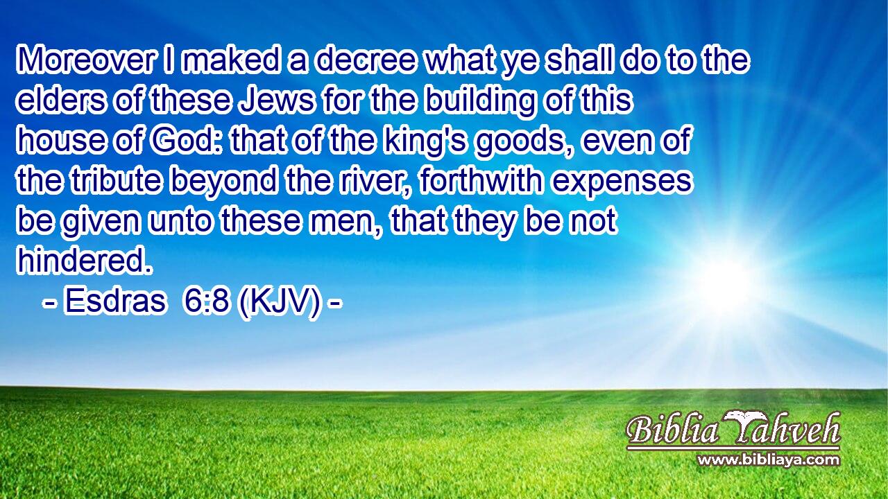 Moreover I maked a decree what ye shall do to the elders of these Jews for the building of this house of God: that of the king's goods, even of the tribute beyond the river, forthwith expenses be given unto these men, that they be not hindered.