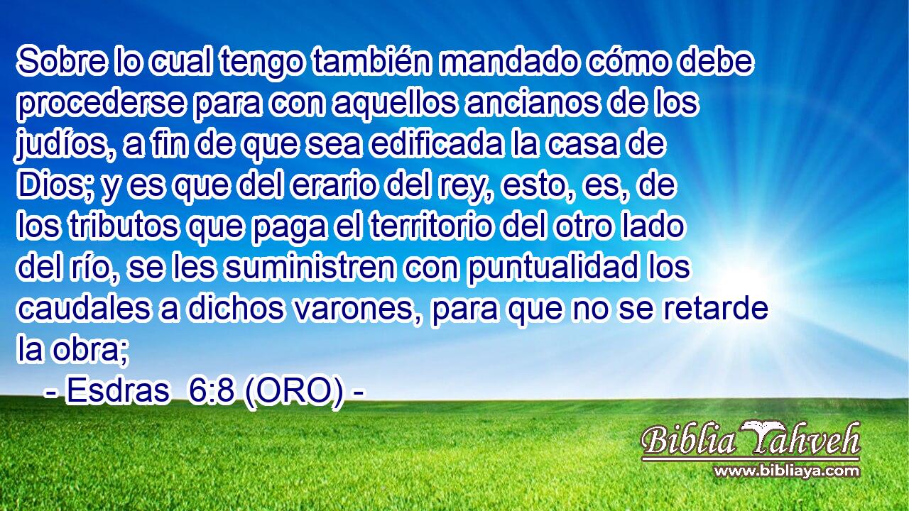  Sobre lo cual tengo también mandado cómo debe procederse para con aquellos ancianos de los judíos, a fin de que sea edificada la casa de Dios; y es que del erario del rey, esto, es, de los tributos que paga el territorio del otro lado del río, se les suministren con puntualidad los caudales a dichos varones, para que no se retarde la obra; 