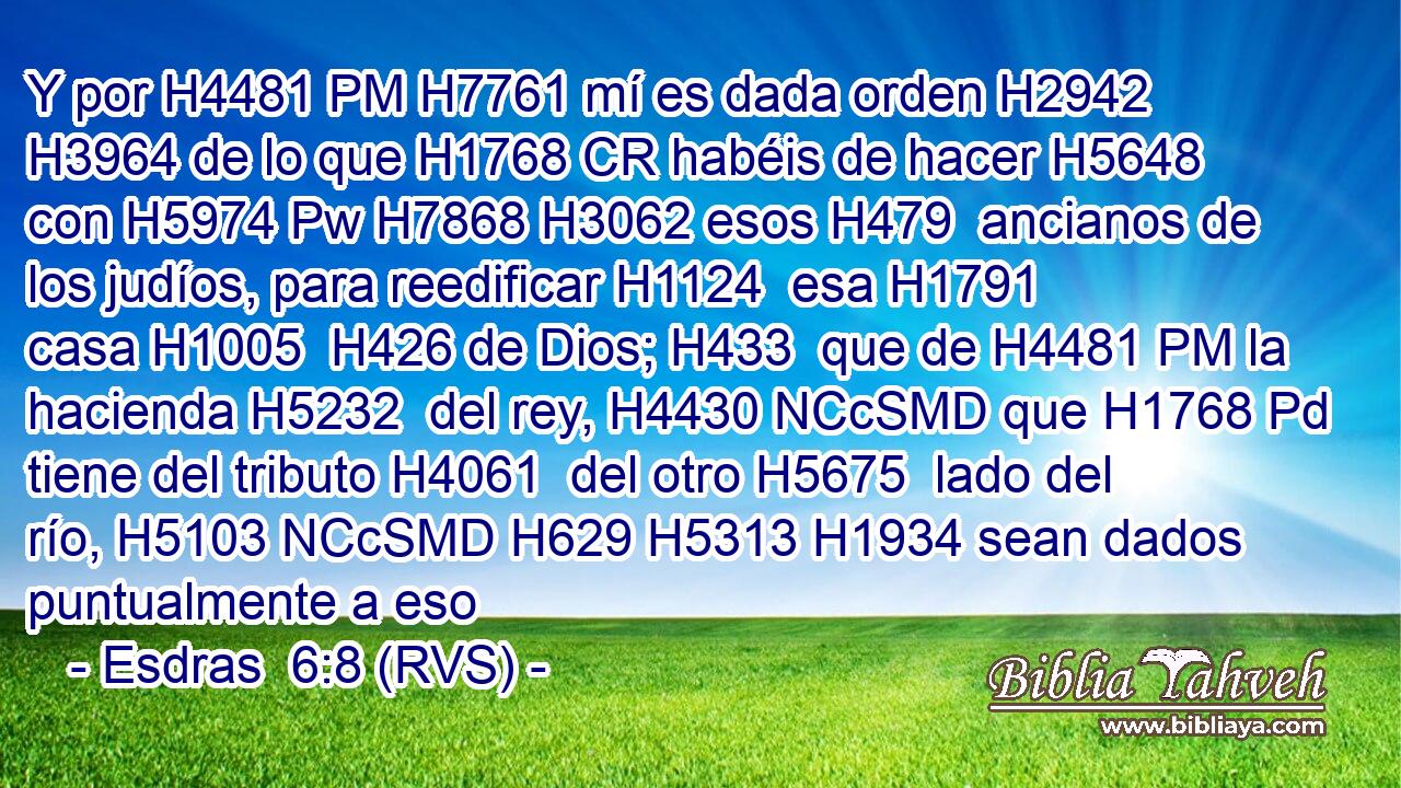 Y por H4481 PM H7761 mí es dada orden H2942  H3964 de lo que H1768 CR habéis de hacer H5648  con H5974 Pw H7868 H3062 esos H479  ancianos de los judíos, para reedificar H1124  esa H1791  casa H1005  H426 de Dios; H433  que de H4481 PM la hacienda H5232  del rey, H4430 NCcSMD que H1768 Pd tiene del tributo H4061  del otro H5675  lado del río, H5103 NCcSMD H629 H5313 H1934 sean dados puntualmente a eso