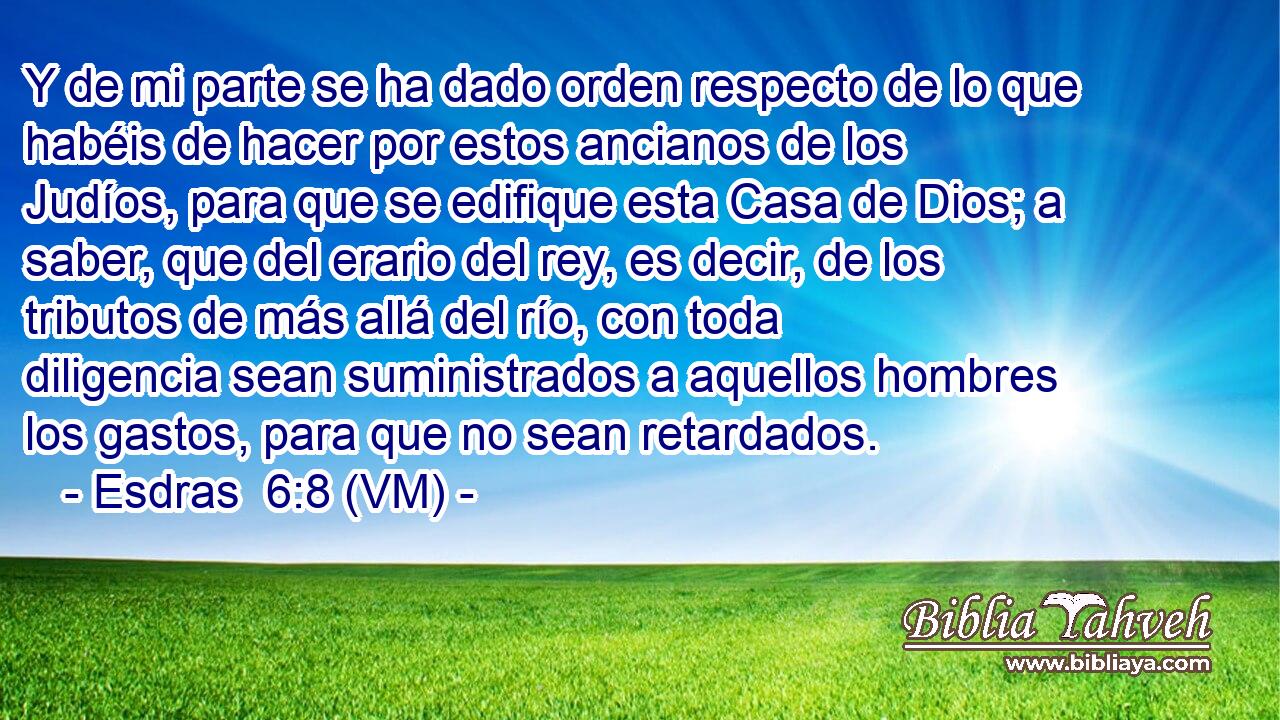  Y de mi parte se ha dado orden respecto de lo que habéis de hacer por estos ancianos de los Judíos, para que se edifique esta Casa de Dios; a saber, que del erario del rey, es decir, de los tributos de más allá del río, con toda diligencia sean suministrados a aquellos hombres los gastos, para que no sean retardados. 