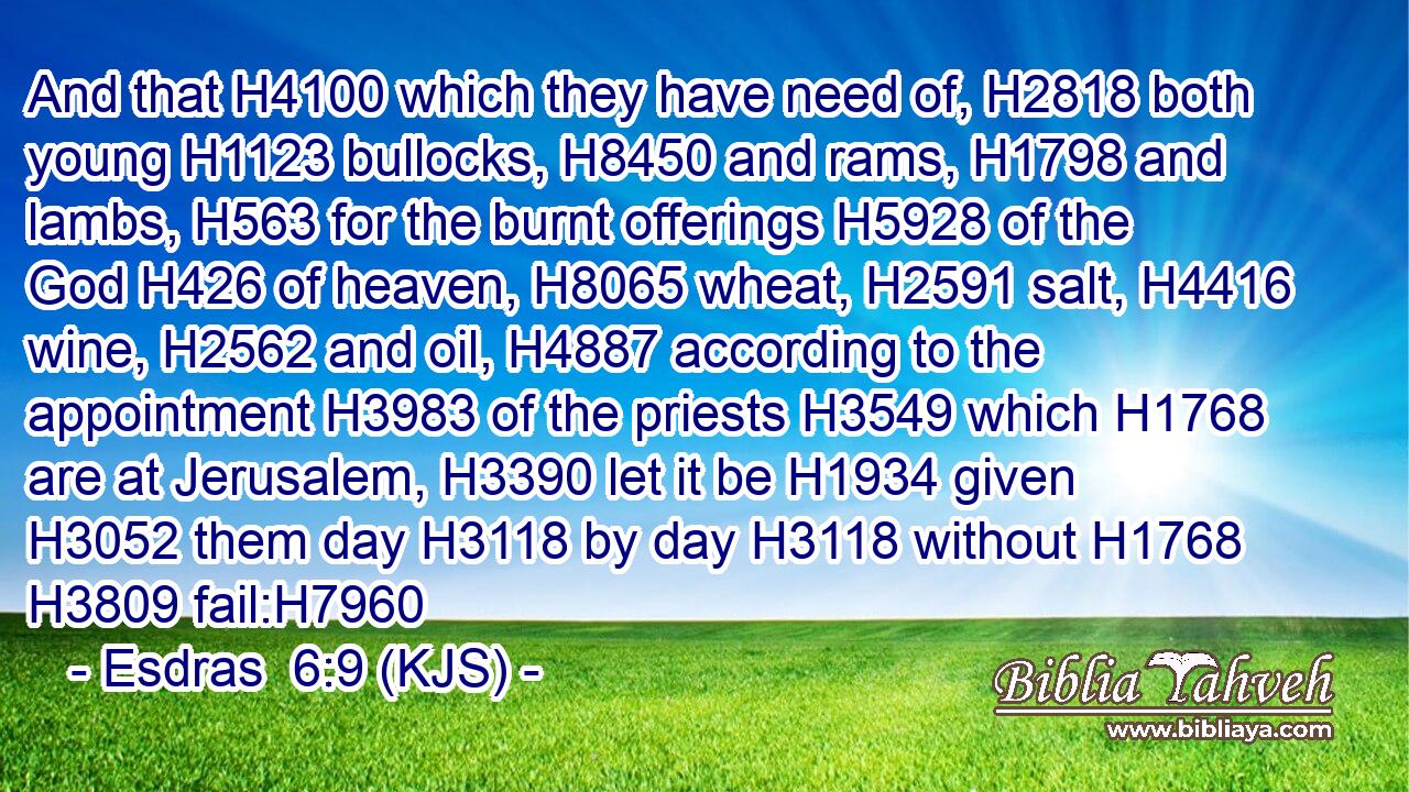 And that H4100 which they have need of, H2818 both young H1123 bullocks, H8450 and rams, H1798 and lambs, H563 for the burnt offerings H5928 of the God H426 of heaven, H8065 wheat, H2591 salt, H4416 wine, H2562 and oil, H4887 according to the appointment H3983 of the priests H3549 which H1768 are at Jerusalem, H3390 let it be H1934 given H3052 them day H3118 by day H3118 without H1768  H3809 fail:H7960
