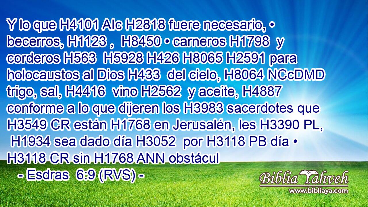 Y lo que H4101 AIc H2818 fuere necesario, • becerros, H1123 ,  H8450 • carneros H1798  y corderos H563  H5928 H426 H8065 H2591 para holocaustos al Dios H433  del cielo, H8064 NCcDMD trigo, sal, H4416  vino H2562  y aceite, H4887  conforme a lo que dijeren los H3983 sacerdotes que H3549 CR están H1768 en Jerusalén, les H3390 PL,  H1934 sea dado día H3052  por H3118 PB día • H3118 CR sin H1768 ANN obstácul