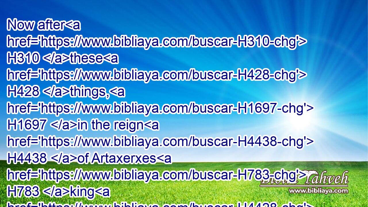 Now after H310 these H428 things, H1697 in the reign H4438 of Artaxerxes H783 king H4428 of Persia, H6539 Ezra H5830 the son H1121 of Seraiah, H8304 the son H1121 of Azariah, H5838 the son H1121 of Hilkiah,H2518