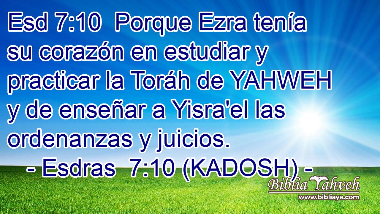  Porque Ezra tenía su corazón en estudiar y practicar la Toráh de YAHWEH y de enseñar a Yisra'el las ordenanzas y juicios. 